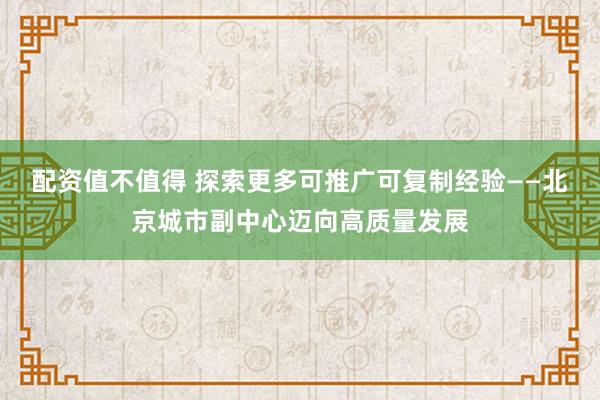 配资值不值得 探索更多可推广可复制经验——北京城市副中心迈向高质量发展