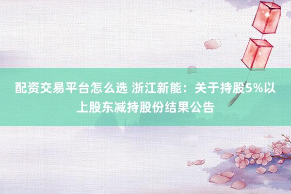 配资交易平台怎么选 浙江新能：关于持股5%以上股东减持股份结果公告