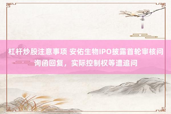 杠杆炒股注意事项 安佑生物IPO披露首轮审核问询函回复，实际控制权等遭追问