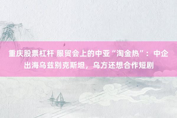 重庆股票杠杆 服贸会上的中亚“淘金热”：中企出海乌兹别克斯坦，乌方还想合作短剧