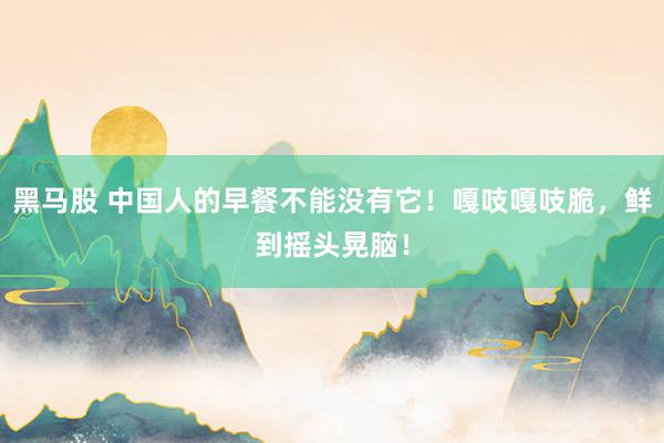 黑马股 中国人的早餐不能没有它！嘎吱嘎吱脆，鲜到摇头晃脑！