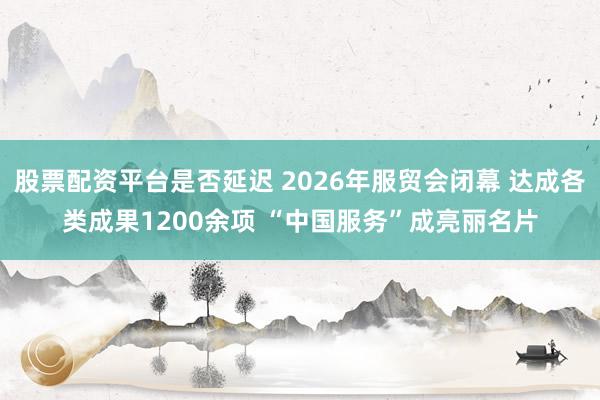 股票配资平台是否延迟 2026年服贸会闭幕 达成各类成果1200余项 “中国服务”成亮丽名片