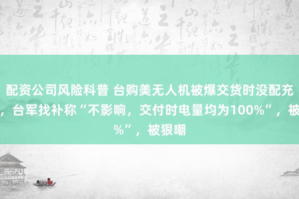 配资公司风险科普 台购美无人机被爆交货时没配充电器，台军找补称“不影响，交付时电量均为100%”，被狠嘲