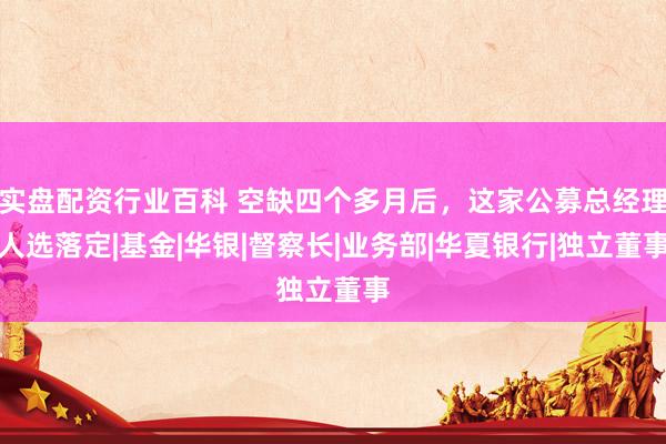 实盘配资行业百科 空缺四个多月后，这家公募总经理人选落定|基金|华银|督察长|业务部|华夏银行|独立董事