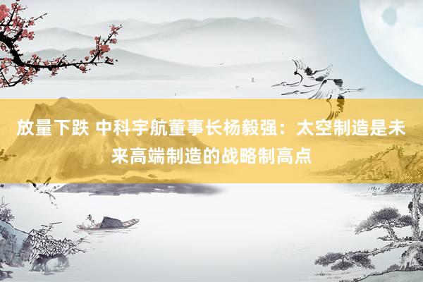 放量下跌 中科宇航董事长杨毅强：太空制造是未来高端制造的战略制高点