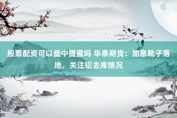 股票配资可以盘中提盈吗 华泰期货：加息靴子落地，关注铝去库情况