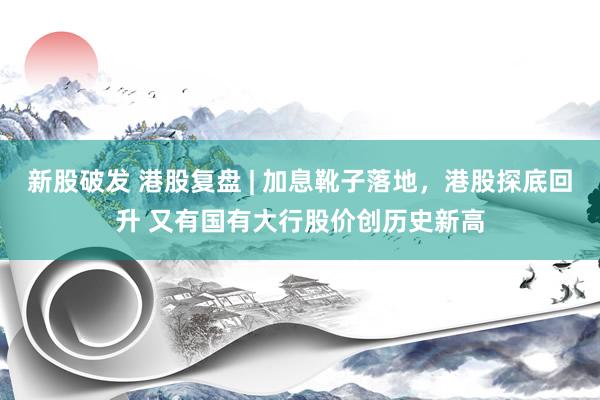 新股破发 港股复盘 | 加息靴子落地，港股探底回升 又有国有大行股价创历史新高