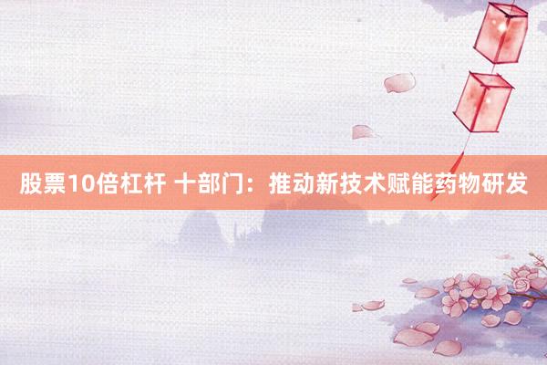 股票10倍杠杆 十部门:推动新技术赋能药物研发