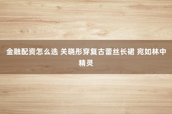 金融配资怎么选 关晓彤穿复古蕾丝长裙 宛如林中精灵