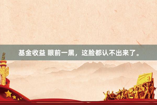 基金收益 眼前一黑，这脸都认不出来了。