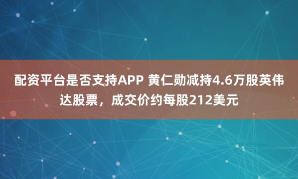 配资平台是否支持APP 黄仁勋减持4.6万股英伟达股票，成交价约每股212美元