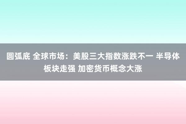 圆弧底 全球市场：美股三大指数涨跌不一 半导体板块走强 加密货币概念大涨