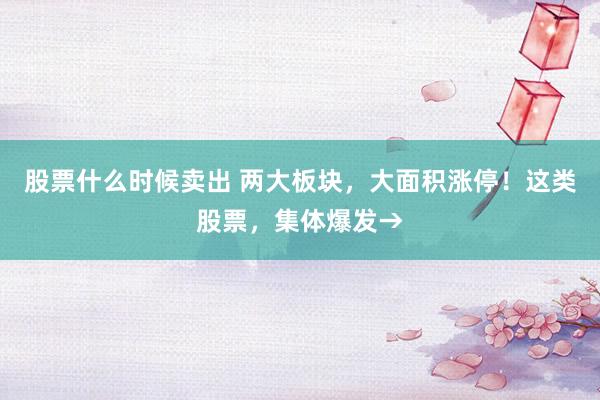 股票什么时候卖出 两大板块，大面积涨停！这类股票，集体爆发→