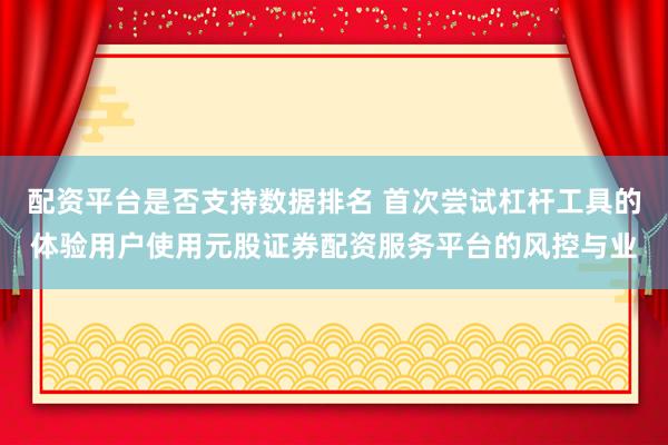 配资平台是否支持数据排名 首次尝试杠杆工具的体验用户使用元股证券配资服务平台的风控与业