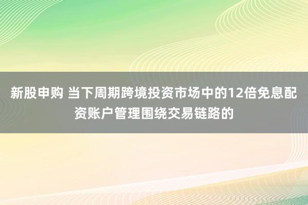 新股申购 当下周期跨境投资市场中的12倍免息配资账户管理围绕交易链路的