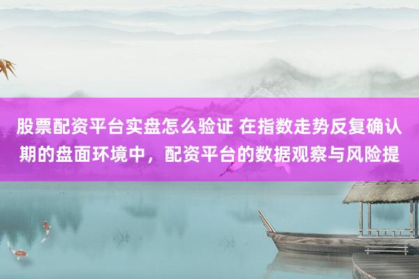 股票配资平台实盘怎么验证 在指数走势反复确认期的盘面环境中，配资平台的数据观察与风险提
