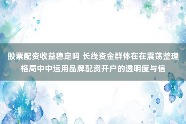 股票配资收益稳定吗 长线资金群体在在震荡整理格局中中运用品牌配资开户的透明度与信