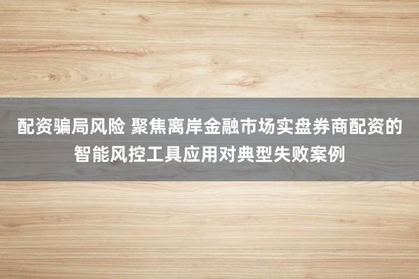 配资骗局风险 聚焦离岸金融市场实盘券商配资的智能风控工具应用对典型失败案例