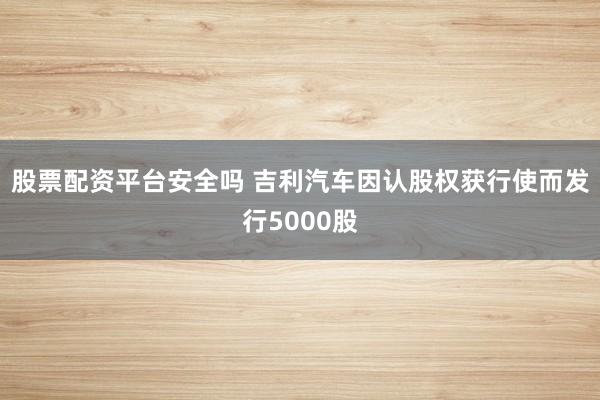 股票配资平台安全吗 吉利汽车因认股权获行使而发行5000股
