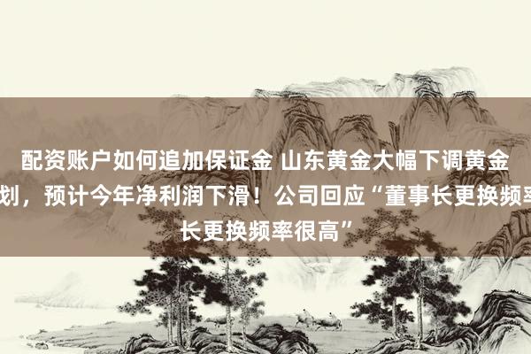 配资账户如何追加保证金 山东黄金大幅下调黄金产量计划，预计今年净利润下滑！公司回应“董事长更换频率很高”