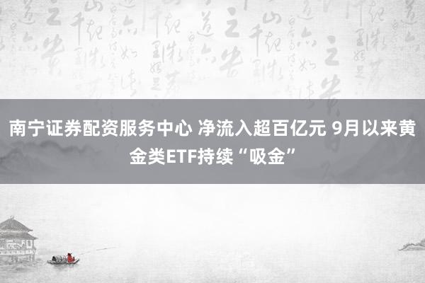 南宁证券配资服务中心 净流入超百亿元 9月以来黄金类ETF持续“吸金”