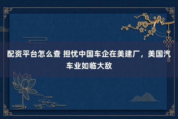 配资平台怎么查 担忧中国车企在美建厂，美国汽车业如临大敌