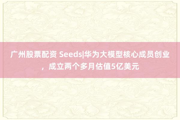 广州股票配资 Seeds|华为大模型核心成员创业，成立两个多月估值5亿美元