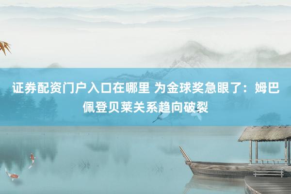 证券配资门户入口在哪里 为金球奖急眼了：姆巴佩登贝莱关系趋向破裂