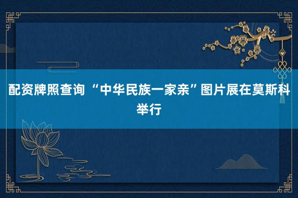 配资牌照查询 “中华民族一家亲”图片展在莫斯科举行