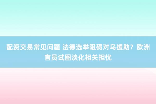 配资交易常见问题 法德选举阻碍对乌援助？欧洲官员试图淡化相关担忧