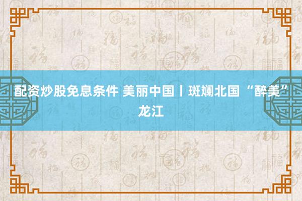 配资炒股免息条件 美丽中国丨斑斓北国 “醉美”龙江
