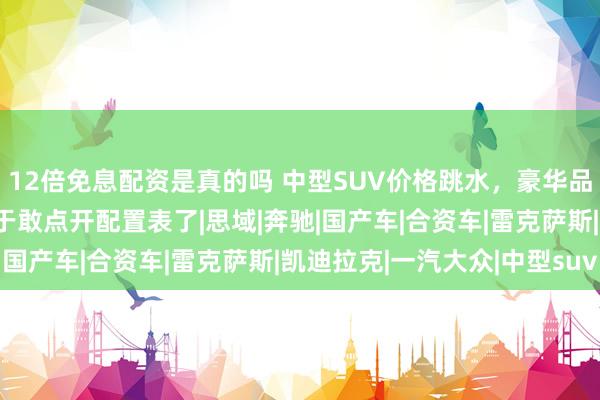 12倍免息配资是真的吗 中型SUV价格跳水，豪华品牌割肉求生，老百姓终于敢点开配置表了|思域|奔驰|国产车|合资车|雷克萨斯|凯迪拉克|一汽大众|中型suv
