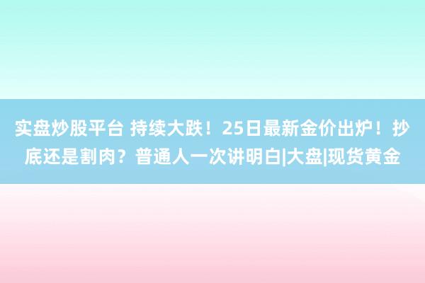 实盘炒股平台 持续大跌！25日最新金价出炉！抄底还是割肉？普通人一次讲明白|大盘|现货黄金