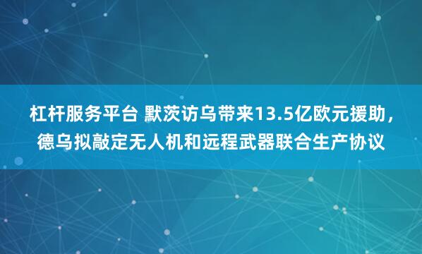 杠杆服务平台 默茨访乌带来13.5亿欧元援助，德乌拟敲定无人机和远程武器联合生产协议