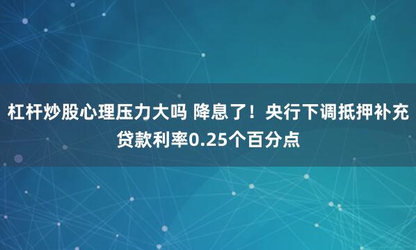 杠杆炒股心理压力大吗 降息了！央行下调抵押补充贷款利率0.25个百分点