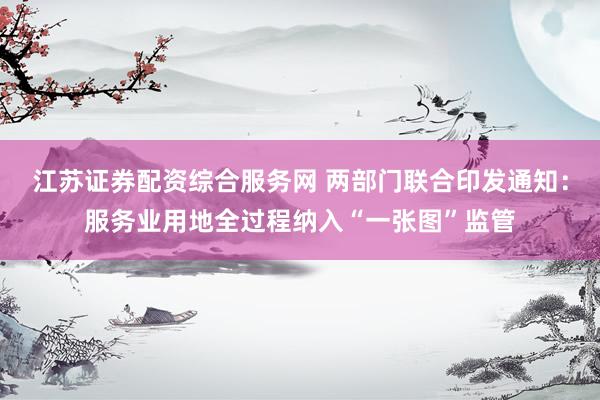 江苏证券配资综合服务网 两部门联合印发通知：服务业用地全过程纳入“一张图”监管