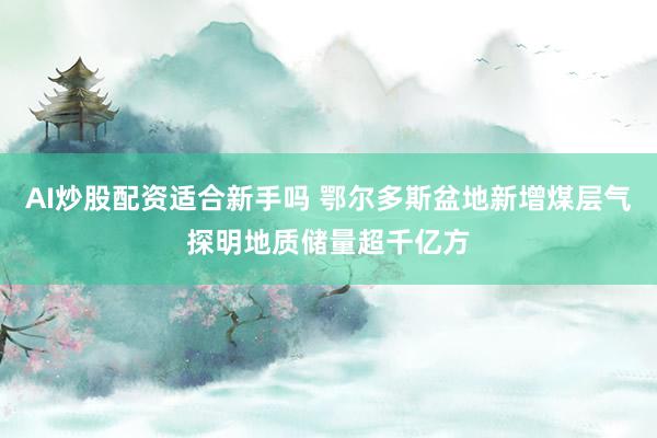 AI炒股配资适合新手吗 鄂尔多斯盆地新增煤层气探明地质储量超千亿方