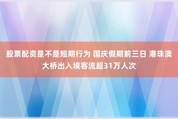 股票配资是不是短期行为 国庆假期前三日 港珠澳大桥出入境客流超31万人次