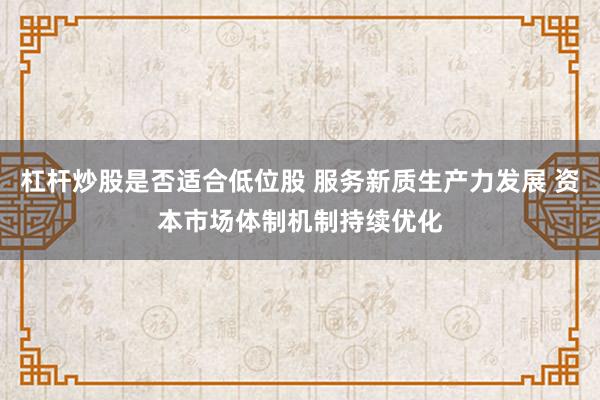 杠杆炒股是否适合低位股 服务新质生产力发展 资本市场体制机制持续优化