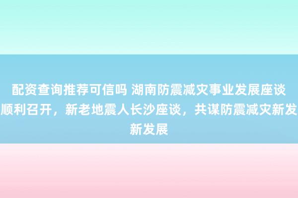 配资查询推荐可信吗 湖南防震减灾事业发展座谈会顺利召开，新老地震人长沙座谈，共谋防震减灾新发展