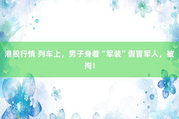 港股行情 列车上，男子身着“军装”假冒军人，被拘！