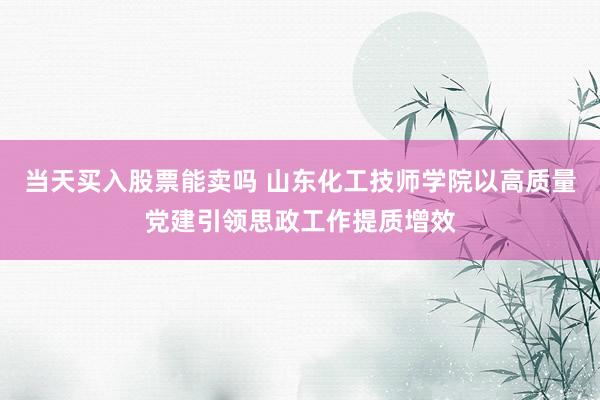 当天买入股票能卖吗 山东化工技师学院以高质量党建引领思政工作提质增效