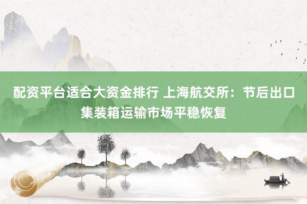 配资平台适合大资金排行 上海航交所：节后出口集装箱运输市场平稳恢复