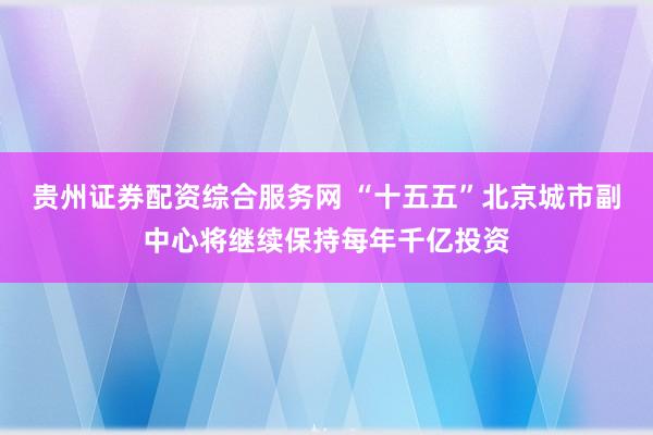 贵州证券配资综合服务网 “十五五”北京城市副中心将继续保持每年千亿投资