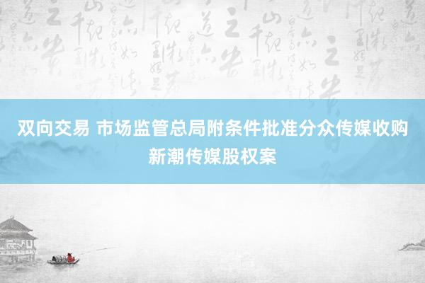 双向交易 市场监管总局附条件批准分众传媒收购新潮传媒股权案