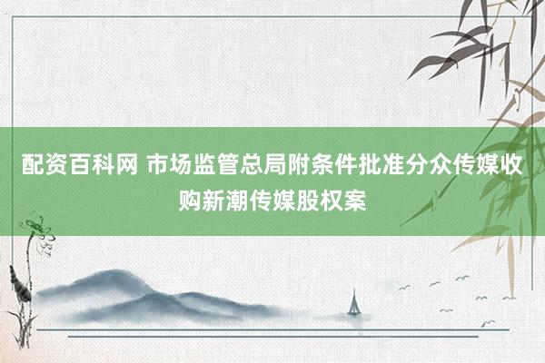 配资百科网 市场监管总局附条件批准分众传媒收购新潮传媒股权案