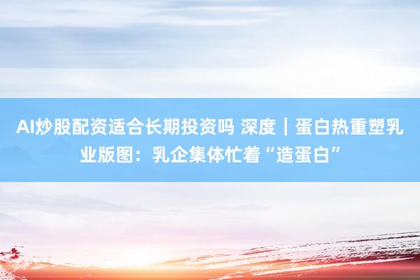 AI炒股配资适合长期投资吗 深度｜蛋白热重塑乳业版图：乳企集体忙着“造蛋白”
