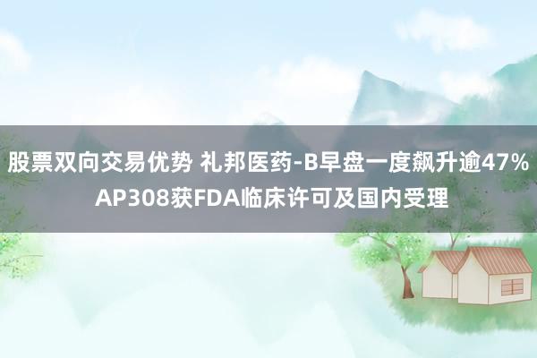 股票双向交易优势 礼邦医药-B早盘一度飙升逾47% AP308获FDA临床许可及国内受理