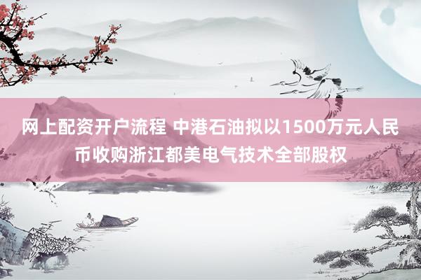 网上配资开户流程 中港石油拟以1500万元人民币收购浙江都美电气技术全部股权