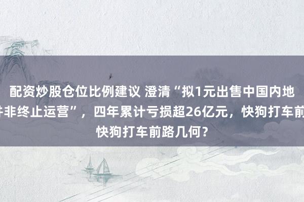 配资炒股仓位比例建议 澄清“拟1元出售中国内地业务、并非终止运营”，四年累计亏损超26亿元，快狗打车前路几何？